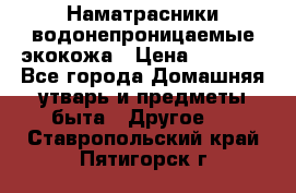 Наматрасники водонепроницаемые экокожа › Цена ­ 1 602 - Все города Домашняя утварь и предметы быта » Другое   . Ставропольский край,Пятигорск г.